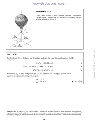 PROPRIETARY MATERIAL. © 2013 The McGraw-Hill Companies, Inc. All rights reserved. No part of this Manual may be displayed,
reproduced or distributed in any form or by any means, without the prior written permission of the publisher, or used beyond the limited
distribution to teachers and educators permitted by McGraw-Hill for their individual course preparation. If you are a student using this Manual,
you are using it without permission.
148
PROBLEM 2.136
Three cables are used to tether a balloon as shown. Determine the
vertical force P exerted by the balloon at A knowing that the
tension in cable AC is 444 N.
SOLUTION
See Problem 2.101 for the figure and the analysis leading to the linear algebraic Equations (1), (2),
and (3) below:
0.6 0.32432 0AB ACT T− + = (1)
0.8 0.75676 0.86154 0AB AC ADT T T P− − − + = (2)
0.56757 0.50769 0AC ADT T− = (3)
Substituting 444 NACT = in Equations (1), (2), and (3) above, and solving the resulting set of
equations using conventional algorithms gives
240 N
496.36 N
AB
AD
T
T
=
= 956 N=P 
www.elsolucionario.net
www.elsolucionario.net
 