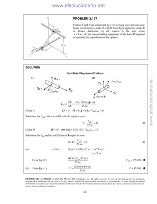 PROPRIETARY MATERIAL. © 2013 The McGraw-Hill Companies, Inc. All rights reserved. No part of this Manual may be displayed,
reproduced or distributed in any form or by any means, without the prior written permission of the publisher, or used beyond the limited
distribution to teachers and educators permitted by McGraw-Hill for their individual course preparation. If you are a student using this Manual,
you are using it without permission.
149
PROBLEM 2.137
Collars A and B are connected by a 25-in.-long wire and can slide
freely on frictionless rods. If a 60-lb force Q is applied to collar B
as shown, determine (a) the tension in the wire when
9 in.,x = (b) the corresponding magnitude of the force P required
to maintain the equilibrium of the system.
SOLUTION
Free-Body Diagrams of Collars:
A: B:
(20 in.)
25 in.
AB
AB x z
AB
− − +
= =
i j k
λ

Collar A: 0: 0y z AB ABP N N TΣ = + + + =F i j k λ
Substitute for ABλ and set coefficient of i equal to zero:
0
25 in.
ABT x
P − = (1)
Collar B: 0: (60 lb) 0x y AB ABN N T′ ′Σ = + + − =F k i j λ
Substitute for ABλ and set coefficient of k equal to zero:
60 lb 0
25 in.
ABT z
− = (2)
(a) 2 2 2 2
9 in. (9 in.) (20 in.) (25 in.)
12 in.
x z
z
= + + =
=
From Eq. (2):
60 lb (12 in.)
25 in.
ABT−
125.0 lbABT = 
(b) From Eq. (1):
(125.0 lb)(9 in.)
25 in.
P =  45.0 lbP = 
www.elsolucionario.net
www.elsolucionario.net
 