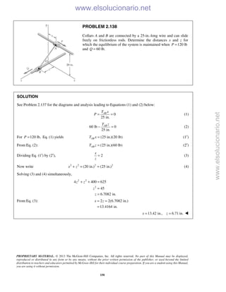 PROPRIETARY MATERIAL. © 2013 The McGraw-Hill Companies, Inc. All rights reserved. No part of this Manual may be displayed,
reproduced or distributed in any form or by any means, without the prior written permission of the publisher, or used beyond the limited
distribution to teachers and educators permitted by McGraw-Hill for their individual course preparation. If you are a student using this Manual,
you are using it without permission.
150
PROBLEM 2.138
Collars A and B are connected by a 25-in.-long wire and can slide
freely on frictionless rods. Determine the distances x and z for
which the equilibrium of the system is maintained when 120 lbP =
and 60 lb.Q =
SOLUTION
See Problem 2.137 for the diagrams and analysis leading to Equations (1) and (2) below:
0
25 in.
ABT x
P = = (1)
60 lb 0
25 in.
ABT z
− = (2)
For 120 lb,P = Eq. (1) yields (25 in.)(20 lb)ABT x = (1′)
From Eq. (2): (25 in.)(60 lb)ABT z = (2′)
Dividing Eq. (1′) by (2′), 2
x
z
= (3)
Now write 2 2 2 2
(20 in.) (25 in.)x z+ + = (4)
Solving (3) and (4) simultaneously,
2 2
2
4 400 625
45
6.7082 in.
z z
z
z
+ + =
=
=
From Eq. (3): 2 2(6.7082 in.)
13.4164 in.
x z= =
=
13.42 in., 6.71 in.x z= = 
www.elsolucionario.net
www.elsolucionario.net
 