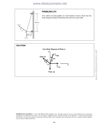 PROPRIETARY MATERIAL. © 2013 The McGraw-Hill Companies, Inc. All rights reserved. No part of this Manual may be displayed,
reproduced or distributed in any form or by any means, without the prior written permission of the publisher, or used beyond the limited
distribution to teachers and educators permitted by McGraw-Hill for their individual course preparation. If you are a student using this Manual,
you are using it without permission.
153
PROBLEM 2.F3
Two cables are tied together at A and loaded as shown. Draw the free-
body diagram needed to determine the tension in each cable.
SOLUTION
Free-Body Diagram of Point A:

www.elsolucionario.net
www.elsolucionario.net
 