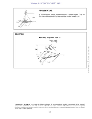 PROPRIETARY MATERIAL. © 2013 The McGraw-Hill Companies, Inc. All rights reserved. No part of this Manual may be displayed,
reproduced or distributed in any form or by any means, without the prior written permission of the publisher, or used beyond the limited
distribution to teachers and educators permitted by McGraw-Hill for their individual course preparation. If you are a student using this Manual,
you are using it without permission.
155
PROBLEM 2.F5
A 36-lb triangular plate is supported by three cables as shown. Draw the
free-body diagram needed to determine the tension in each wire.
SOLUTION
Free-Body Diagram of Point D:

www.elsolucionario.net
www.elsolucionario.net
 