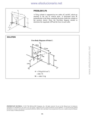 PROPRIETARY MATERIAL. © 2013 The McGraw-Hill Companies, Inc. All rights reserved. No part of this Manual may be displayed,
reproduced or distributed in any form or by any means, without the prior written permission of the publisher, or used beyond the limited
distribution to teachers and educators permitted by McGraw-Hill for their individual course preparation. If you are a student using this Manual,
you are using it without permission.
156
PROBLEM 2.F6
A 70-kg cylinder is supported by two cables AC and BC, which are
attached to the top of vertical posts. A horizontal force P,
perpendicular to the plane containing the posts, holds the cylinder in
the position shown. Draw the free-body diagram needed to
determine the magnitude of P and the force in each cable.
SOLUTION
Free-Body Diagram of Point C:
2
(70 kg)(9.81 m/s )
686.7 N
(686.7 N)
W =
=
= −W j

www.elsolucionario.net
www.elsolucionario.net
 