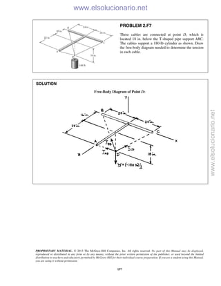PROPRIETARY MATERIAL. © 2013 The McGraw-Hill Companies, Inc. All rights reserved. No part of this Manual may be displayed,
reproduced or distributed in any form or by any means, without the prior written permission of the publisher, or used beyond the limited
distribution to teachers and educators permitted by McGraw-Hill for their individual course preparation. If you are a student using this Manual,
you are using it without permission.
157
PROBLEM 2.F7
Three cables are connected at point D, which is
located 18 in. below the T-shaped pipe support ABC.
The cables support a 180-lb cylinder as shown. Draw
the free-body diagram needed to determine the tension
in each cable.
SOLUTION
Free-Body Diagram of Point D:


www.elsolucionario.net
www.elsolucionario.net
 