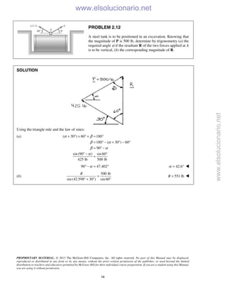 PROPRIETARY MATERIAL. © 2013 The McGraw-Hill Companies, Inc. All rights reserved. No part of this Manual may be displayed,
reproduced or distributed in any form or by any means, without the prior written permission of the publisher, or used beyond the limited
distribution to teachers and educators permitted by McGraw-Hill for their individual course preparation. If you are a student using this Manual,
you are using it without permission.
14
PROBLEM 2.12
A steel tank is to be positioned in an excavation. Knowing that
the magnitude of P is 500 lb, determine by trigonometry (a) the
required angle α if the resultant R of the two forces applied at A
is to be vertical, (b) the corresponding magnitude of R.
SOLUTION
Using the triangle rule and the law of sines:
(a) ( 30 ) 60 180
180 ( 30 ) 60
90
sin (90 ) sin60
425 lb 500 lb
α β
β α
β α
α
+ ° + ° + = °
= ° − + ° − °
= ° −
° − °
=
90 47.402α° − = ° 42.6α = ° 
(b)
500 lb
sin (42.598 30 ) sin 60
R
=
° + ° °
551 lbR = 
www.elsolucionario.net
www.elsolucionario.net
 