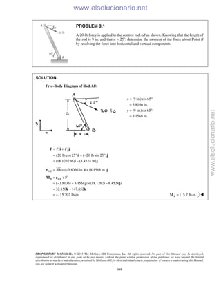 PROPRIETARY MATERIAL. © 2013 The McGraw-Hill Companies, Inc. All rights reserved. No part of this Manual may be displayed,
reproduced or distributed in any form or by any means, without the prior written permission of the publisher, or used beyond the limited
distribution to teachers and educators permitted by McGraw-Hill for their individual course preparation. If you are a student using this Manual,
you are using it without permission.
161
PROBLEM 3.1
A 20-lb force is applied to the control rod AB as shown. Knowing that the length of
the rod is 9 in. and that α = 25°, determine the moment of the force about Point B
by resolving the force into horizontal and vertical components.
SOLUTION
Free-Body Diagram of Rod AB:
(9 in.)cos65
3.8036 in.
(9 in.)sin65
8.1568 in.
x
y
= °
=
= °
=
(20 lb cos25 ) ( 20 lb sin 25 )
(18.1262 lb) (8.4524 lb)
x yF F= +
= ° + − °
= −
F i j
i j
i j
/ ( 3.8036 in.) (8.1568 in.)A B BA= = − +r i j

/
( 3.8036 8.1568 ) (18.1262 8.4524 )
32.150 147.852
115.702 lb-in.
B A B= ×
= − + × −
= −
= −
M r F
i j i j
k k
115.7 lb-in.B =M 
www.elsolucionario.net
www.elsolucionario.net
 