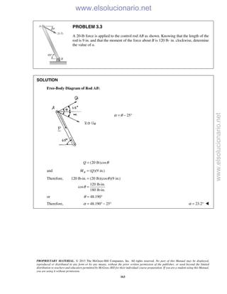 PROPRIETARY MATERIAL. © 2013 The McGraw-Hill Companies, Inc. All rights reserved. No part of this Manual may be displayed,
reproduced or distributed in any form or by any means, without the prior written permission of the publisher, or used beyond the limited
distribution to teachers and educators permitted by McGraw-Hill for their individual course preparation. If you are a student using this Manual,
you are using it without permission.
163
PROBLEM 3.3
A 20-lb force is applied to the control rod AB as shown. Knowing that the length of the
rod is 9 in. and that the moment of the force about B is 120 lb·in. clockwise, determine
the value of α.
SOLUTION
Free-Body Diagram of Rod AB:
25α θ= − °
(20 lb)cosQ θ=
and ( )(9 in.)BM Q=
Therefore, 120 lb-in. (20 lb)(cos )(9 in.)
120 lb-in.
cos
180 lb-in.
θ
θ
=
=
or 48.190θ = °
Therefore, 48.190 25α = ° − ° 23.2α = ° 
www.elsolucionario.net
www.elsolucionario.net
 