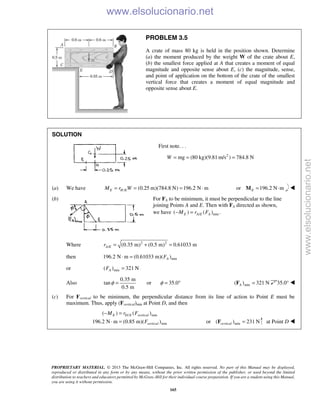 PROPRIETARY MATERIAL. © 2013 The McGraw-Hill Companies, Inc. All rights reserved. No part of this Manual may be displayed,
reproduced or distributed in any form or by any means, without the prior written permission of the publisher, or used beyond the limited
distribution to teachers and educators permitted by McGraw-Hill for their individual course preparation. If you are a student using this Manual,
you are using it without permission.
165
PROBLEM 3.5
A crate of mass 80 kg is held in the position shown. Determine
(a) the moment produced by the weight W of the crate about E,
(b) the smallest force applied at A that creates a moment of equal
magnitude and opposite sense about E, (c) the magnitude, sense,
and point of application on the bottom of the crate of the smallest
vertical force that creates a moment of equal magnitude and
opposite sense about E.
SOLUTION
First note. . .
2
mg (80 kg)(9.81 m/s ) 784.8 NW = = =
(a) We have / (0.25 m)(784.8 N) 196.2 N mE H EM r W= = = ⋅ or 196.2 N mE = ⋅M 
(b) For FA to be minimum, it must be perpendicular to the line
joining Points A and E. Then with FA directed as shown,
we have / min( ) ( ) .E A E AM r F− =
Where 2 2
/ (0.35 m) (0.5 m) 0.61033 mA Er = + =
then min196.2 N m (0.61033 m)( )AF⋅ =
or min( ) 321 NAF =
Also
0.35 m
tan
0.5 m
φ = or 35.0φ = ° min( ) 321 NA =F 35.0° 
(c) For Fvertical to be minimum, the perpendicular distance from its line of action to Point E must be
maximum. Thus, apply (Fvertical)min at Point D, and then
/ min
min
( ) ( )
196.2 N m (0.85 m)( )
E D E vertical
vertical
M r F
F
− =
⋅ = or min( ) 231 Nvertical =F at Point D 
www.elsolucionario.net
www.elsolucionario.net
 