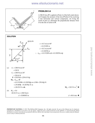 PROPRIETARY MATERIAL. © 2013 The McGraw-Hill Companies, Inc. All rights reserved. No part of this Manual may be displayed,
reproduced or distributed in any form or by any means, without the prior written permission of the publisher, or used beyond the limited
distribution to teachers and educators permitted by McGraw-Hill for their individual course preparation. If you are a student using this Manual,
you are using it without permission.
166
PROBLEM 3.6
A 300-N force P is applied at Point A of the bell crank shown.
(a) Compute the moment of the force P about O by resolving
it into horizontal and vertical components. (b) Using the
result of part (a), determine the perpendicular distance from
O to the line of action of P.
SOLUTION
(0.2 m)cos40
0.153209 m
(0.2 m)sin 40
0.128558 m
x
y
= °
=
= °
=
/ (0.153209 m) (0.128558 m)A O∴ = +r i j
(a) (300 N)sin30
150 N
(300 N)cos30
259.81 N
x
y
F
F
= °
=
= °
=
(150 N) (259.81 N)= +F i j
/
(0.153209 0.128558 ) m (150 259.81 ) N
(39.805 19.2837 ) N m
(20.521 N m)
O A O= ×
= + × +
= − ⋅
= ⋅
M r F
i j i j
k k
k 20.5 N mO = ⋅M 
(b) OM Fd=
20.521 N m (300 N)( )
0.068403 m
d
d
⋅ =
= 68.4 mmd = 
www.elsolucionario.net
www.elsolucionario.net
 