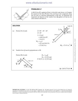 PROPRIETARY MATERIAL. © 2013 The McGraw-Hill Companies, Inc. All rights reserved. No part of this Manual may be displayed,
reproduced or distributed in any form or by any means, without the prior written permission of the publisher, or used beyond the limited
distribution to teachers and educators permitted by McGraw-Hill for their individual course preparation. If you are a student using this Manual,
you are using it without permission.
167
PROBLEM 3.7
A 400-N force P is applied at Point A of the bell crank shown. (a) Compute
the moment of the force P about O by resolving it into components along
line OA and in a direction perpendicular to that line. (b) Determine the
magnitude and direction of the smallest force Q applied at B that has the
same moment as P about O.
SOLUTION
(a) Portion OA of crank: 90 30 40
20
θ
θ
= ° − ° − °
= °
/
sin
(400 N)sin 20
136.81 N
M
(0.2 m)(136.81 N)
27.362 N m
O O A
S P
r S
θ=
= °
=
=
=
= ⋅ 27.4 N mO = ⋅M 
(b) Smallest force Q must be perpendicular to OB.
Portion OB of crank: /
(0.120 m)
O O B
O
M r Q
M Q
=
=
27.362 N m (0.120 m)Q⋅ =
228 N=Q 42.0° 
www.elsolucionario.net
www.elsolucionario.net
 