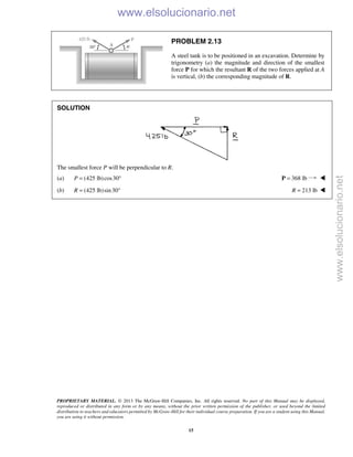 PROPRIETARY MATERIAL. © 2013 The McGraw-Hill Companies, Inc. All rights reserved. No part of this Manual may be displayed,
reproduced or distributed in any form or by any means, without the prior written permission of the publisher, or used beyond the limited
distribution to teachers and educators permitted by McGraw-Hill for their individual course preparation. If you are a student using this Manual,
you are using it without permission.
15
PROBLEM 2.13
A steel tank is to be positioned in an excavation. Determine by
trigonometry (a) the magnitude and direction of the smallest
force P for which the resultant R of the two forces applied at A
is vertical, (b) the corresponding magnitude of R.
SOLUTION
The smallest force P will be perpendicular to R.
(a) (425 lb)cos30P = ° 368 lb=P 
(b) (425 lb)sin30R = ° 213 lbR = 
www.elsolucionario.net
www.elsolucionario.net
 