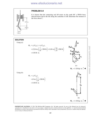 PROPRIETARY MATERIAL. © 2013 The McGraw-Hill Companies, Inc. All rights reserved. No part of this Manual may be displayed,
reproduced or distributed in any form or by any means, without the prior written permission of the publisher, or used beyond the limited
distribution to teachers and educators permitted by McGraw-Hill for their individual course preparation. If you are a student using this Manual,
you are using it without permission.
169
PROBLEM 3.9
It is known that the connecting rod AB exerts on the crank BC a 500-lb force
directed down and to the left along the centerline of AB. Determine the moment of
the force about C.
SOLUTION
Using (a):
1 1( ) ( )
7 24
(2.24 in.) 500 lb (1.68 in.) 500 lb
25 25
1120 lb in.
C AB x AB yM y F x F= +
   
= × + ×   
   
= ⋅
(a)
1.120 kip in.C = ⋅M 
Using (b):
2 ( )
7
(8 in.) 500 lb
25
1120 lb in.
C AB xM y F=
 
= × 
 
= ⋅
(b)
1.120 kip in.C = ⋅M 
www.elsolucionario.net
www.elsolucionario.net
 