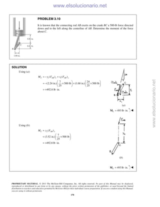 PROPRIETARY MATERIAL. © 2013 The McGraw-Hill Companies, Inc. All rights reserved. No part of this Manual may be displayed,
reproduced or distributed in any form or by any means, without the prior written permission of the publisher, or used beyond the limited
distribution to teachers and educators permitted by McGraw-Hill for their individual course preparation. If you are a student using this Manual,
you are using it without permission.
170
PROBLEM 3.10
It is known that the connecting rod AB exerts on the crank BC a 500-lb force directed
down and to the left along the centerline of AB. Determine the moment of the force
about C.
SOLUTION
Using (a):
1 1( ) ( )
7 24
(2.24 in.) 500 lb (1.68 in.) 500 lb
25 25
492.8 lb in.
C AB x AB yM y F x F= − +
   
= − × + ×   
   
= + ⋅
(a)
493 lb in.C = ⋅M 
Using (b):
2 ( )
7
(3.52 in.) 500 lb
25
492.8 lb in.
C AB xM y F=
 
= × 
 
= + ⋅
(b)
493 lb in.C = ⋅M 
www.elsolucionario.net
www.elsolucionario.net
 
