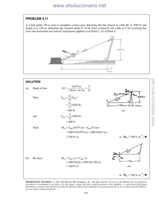 PROPRIETARY MATERIAL. © 2013 The McGraw-Hill Companies, Inc. All rights reserved. No part of this Manual may be displayed,
reproduced or distributed in any form or by any means, without the prior written permission of the publisher, or used beyond the limited
distribution to teachers and educators permitted by McGraw-Hill for their individual course preparation. If you are a student using this Manual,
you are using it without permission.
171
PROBLEM 3.11
A winch puller AB is used to straighten a fence post. Knowing that the tension in cable BC is 1040 N and
length d is 1.90 m, determine the moment about D of the force exerted by the cable at C by resolving that
force into horizontal and vertical components applied (a) at Point C, (b) at Point E.
SOLUTION
(a) Slope of line:
0.875 m 5
1.90 m 0.2 m 12
EC = =
+
Then
12
( )
13
ABx ABT T=
12
(1040 N)
13
960 N
=
= (a)
and
5
(1040 N)
13
400 N
AByT =
=
Then (0.875 m) (0.2 m)
(960 N)(0.875 m) (400 N)(0.2 m)
D ABx AByM T T= −
= −
760 N m= ⋅ or 760 N mD = ⋅M 
(b) We have ( ) ( )D ABx ABxM T y T x= +
(960 N)(0) (400 N)(1.90 m)
760 N m
= +
= ⋅ (b)
or 760 N mD = ⋅M 
www.elsolucionario.net
www.elsolucionario.net
 