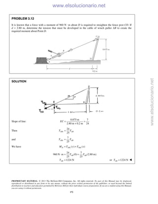 PROPRIETARY MATERIAL. © 2013 The McGraw-Hill Companies, Inc. All rights reserved. No part of this Manual may be displayed,
reproduced or distributed in any form or by any means, without the prior written permission of the publisher, or used beyond the limited
distribution to teachers and educators permitted by McGraw-Hill for their individual course preparation. If you are a student using this Manual,
you are using it without permission.
172
PROBLEM 3.12
It is known that a force with a moment of 960 N · m about D is required to straighten the fence post CD. If
d = 2.80 m, determine the tension that must be developed in the cable of winch puller AB to create the
required moment about Point D.
SOLUTION
Slope of line:
0.875 m 7
2.80 m 0.2 m 24
EC = =
+
Then
24
25
ABx ABT T=
and
7
25
ABy ABT T=
We have ( ) ( )D ABx AByM T y T x= +
24 7
960 N m (0) (2.80 m)
25 25
1224 N
AB AB
AB
T T
T
⋅ = +
= or 1224 NABT = 
www.elsolucionario.net
www.elsolucionario.net
 
