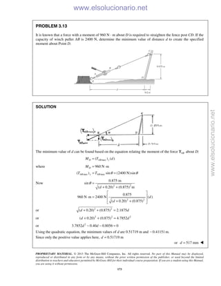 PROPRIETARY MATERIAL. © 2013 The McGraw-Hill Companies, Inc. All rights reserved. No part of this Manual may be displayed,
reproduced or distributed in any form or by any means, without the prior written permission of the publisher, or used beyond the limited
distribution to teachers and educators permitted by McGraw-Hill for their individual course preparation. If you are a student using this Manual,
you are using it without permission.
173
PROBLEM 3.13
It is known that a force with a moment of 960 N · m about D is required to straighten the fence post CD. If the
capacity of winch puller AB is 2400 N, determine the minimum value of distance d to create the specified
moment about Point D.
SOLUTION
The minimum value of d can be found based on the equation relating the moment of the force ABT about D:
max( ) ( )D AB yM T d=
where 960 N mDM = ⋅
max max( ) sin (2400 N)sinAB y ABT T θ θ= =
Now
2 2
2 2
0.875 m
sin
( 0.20) (0.875) m
0.875
960 N m 2400 N ( )
( 0.20) (0.875)
d
d
d
θ =
+ +
 
 ⋅ =
 + + 
or 2 2
( 0.20) (0.875) 2.1875d d+ + =
or 2 2 2
( 0.20) (0.875) 4.7852d d+ + =
or 2
3.7852 0.40 0.8056 0d d− − =
Using the quadratic equation, the minimum values of d are 0.51719 m and 0.41151 m.−
Since only the positive value applies here, 0.51719 md =
or 517 mmd = 
www.elsolucionario.net
www.elsolucionario.net
 