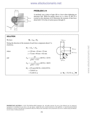 PROPRIETARY MATERIAL. © 2013 The McGraw-Hill Companies, Inc. All rights reserved. No part of this Manual may be displayed,
reproduced or distributed in any form or by any means, without the prior written permission of the publisher, or used beyond the limited
distribution to teachers and educators permitted by McGraw-Hill for their individual course preparation. If you are a student using this Manual,
you are using it without permission.
174
PROBLEM 3.14
A mechanic uses a piece of pipe AB as a lever when tightening an
alternator belt. When he pushes down at A, a force of 485 N is
exerted on the alternator at B. Determine the moment of that force
about bolt C if its line of action passes through O.
SOLUTION
We have /C B C B= ×M r F
Noting the direction of the moment of each force component about C is
clockwise,
C By BxM xF yF= +
where 120 mm 65 mm 55 mm
72 mm 90 mm 162 mm
x
y
= − =
= + =
and
2 2
2 2
65
(485 N) 325 N
(65) (72)
72
(485 N) 360 N
(65) (72)
Bx
By
F
F
= =
+
= =
+
(55 mm)(360 N) (162)(325 N)
72450 N m
72.450 N m
CM = +
= ⋅
= ⋅ or 72.5 N mC = ⋅M 
www.elsolucionario.net
www.elsolucionario.net
 
