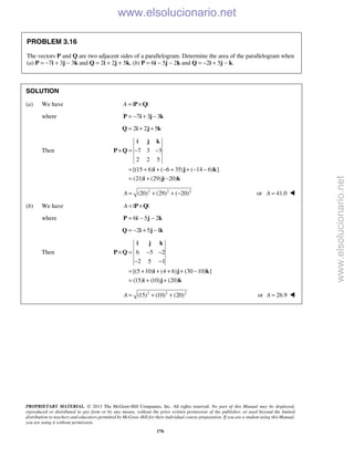 PROPRIETARY MATERIAL. © 2013 The McGraw-Hill Companies, Inc. All rights reserved. No part of this Manual may be displayed,
reproduced or distributed in any form or by any means, without the prior written permission of the publisher, or used beyond the limited
distribution to teachers and educators permitted by McGraw-Hill for their individual course preparation. If you are a student using this Manual,
you are using it without permission.
176
PROBLEM 3.16
The vectors P and Q are two adjacent sides of a parallelogram. Determine the area of the parallelogram when
(a) P = −7i + 3j − 3k and Q = 2i + 2j + 5k, (b) P = 6i − 5j − 2k and Q = −2i + 5j − k.
SOLUTION
(a) We have | |A = ×P Q
where 7 3 3= − + −P i j k
2 2 5= + +Q i j k
Then 7 3 3
2 2 5
[(15 6) ( 6 35) ( 14 6) ]
(21) (29) ( 20)
× = − −
= + + − + + − −
= + −
i j k
P Q
i j k
i j k
2 2 2
(20) (29) ( 20)A = + + − or 41.0A = 
(b) We have | |A = ×P Q
where 6 5 2= − −P i j k
2 5 1= − + −Q i j k
Then 6 5 2
2 5 1
[(5 10) (4 6) (30 10) ]
(15) (10) (20)
× = − −
− −
= + + + + −
= + +
i j k
P Q
i j k
i j k
2 2 2
(15) (10) (20)A = + + or 26.9A = 
www.elsolucionario.net
www.elsolucionario.net
 