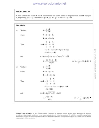 PROPRIETARY MATERIAL. © 2013 The McGraw-Hill Companies, Inc. All rights reserved. No part of this Manual may be displayed,
reproduced or distributed in any form or by any means, without the prior written permission of the publisher, or used beyond the limited
distribution to teachers and educators permitted by McGraw-Hill for their individual course preparation. If you are a student using this Manual,
you are using it without permission.
177
PROBLEM 3.17
A plane contains the vectors A and B. Determine the unit vector normal to the plane when A and B are equal
to, respectively, (a) i + 2j − 5k and 4i − 7j − 5k, (b) 3i − 3j + 2k and −2i + 6j − 4k.
SOLUTION
(a) We have
| |
×
=
×
A B
λ
A B
where 1 2 5= + −A i j k
4 7 5= − −B i j k
Then 1 2 5
4 7 5
( 10 35) (20 5) ( 7 8)
15(3 1 1 )
× = + −
− −
= − − + + + − −
= − −
i j k
A B
i j k
i j k
and 2 2 2
| | 15 ( 3) ( 1) ( 1) 15 11× = − + − + − =A B
15( 3 1 1 )
15 11
− − −
=
i j k
λ or
1
( 3 )
11
= − − −λ i j k 
(b) We have
| |
×
=
×
A B
λ
A B
where 3 3 2= − +A i j k
2 6 4= − + −B i j k
Then 3 3 2
2 6 4
(12 12) ( 4 12) (18 6)
(8 12 )
× = −
− −
= − + − + + −
= +
i j k
A B
i j k
j k
and 2 2
| | 4 (2) (3) 4 13× = + =A B
4(2 3 )
4 13
+
=
j k
λ or
1
(2 3 )
13
= +λ j k 
www.elsolucionario.net
www.elsolucionario.net
 