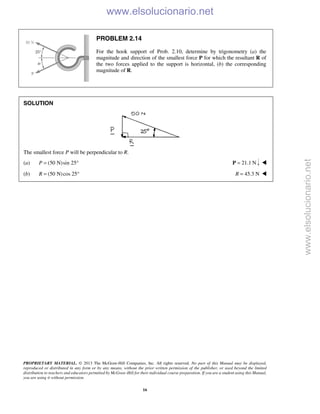 PROPRIETARY MATERIAL. © 2013 The McGraw-Hill Companies, Inc. All rights reserved. No part of this Manual may be displayed,
reproduced or distributed in any form or by any means, without the prior written permission of the publisher, or used beyond the limited
distribution to teachers and educators permitted by McGraw-Hill for their individual course preparation. If you are a student using this Manual,
you are using it without permission.
16
PROBLEM 2.14
For the hook support of Prob. 2.10, determine by trigonometry (a) the
magnitude and direction of the smallest force P for which the resultant R of
the two forces applied to the support is horizontal, (b) the corresponding
magnitude of R.
SOLUTION
The smallest force P will be perpendicular to R.
(a) (50 N)sin 25P = ° 21.1 N=P 
(b) (50 N)cos 25R = ° 45.3 NR = 
www.elsolucionario.net
www.elsolucionario.net
 