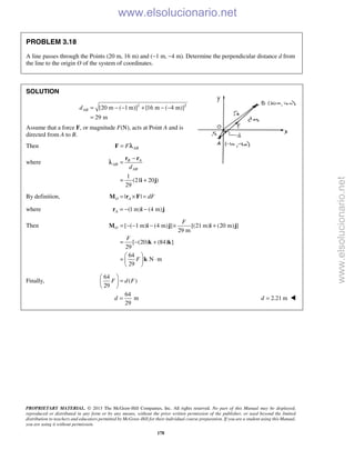 PROPRIETARY MATERIAL. © 2013 The McGraw-Hill Companies, Inc. All rights reserved. No part of this Manual may be displayed,
reproduced or distributed in any form or by any means, without the prior written permission of the publisher, or used beyond the limited
distribution to teachers and educators permitted by McGraw-Hill for their individual course preparation. If you are a student using this Manual,
you are using it without permission.
178
PROBLEM 3.18
A line passes through the Points (20 m, 16 m) and (−1 m, −4 m). Determine the perpendicular distance d from
the line to the origin O of the system of coordinates.
SOLUTION
2 2
[20 m ( 1 m)] [16 m ( 4 m)]
29 m
ABd = − − + − −
=
Assume that a force F, or magnitude F(N), acts at Point A and is
directed from A to B.
Then ABF=F λ
where
1
(21 20 )
29
B A
AB
ABd
−
=
= +
r r
i j
λ
By definition, | |O A dF= × =M r F
where (1 m) (4 m)A = − −r i j
Then [ ( 1 m) (4 m) ] [(21 m) (20 m) ]
29 m
[ (20) (84) ]
29
64
N m
29
O
F
F
F
= − − − × +
= − +
 
= ⋅ 
 
M i j i j
k k
k
Finally,
64
( )
29
F d F
 
= 
 
64
m
29
d = 2.21 md = 
www.elsolucionario.net
www.elsolucionario.net
 