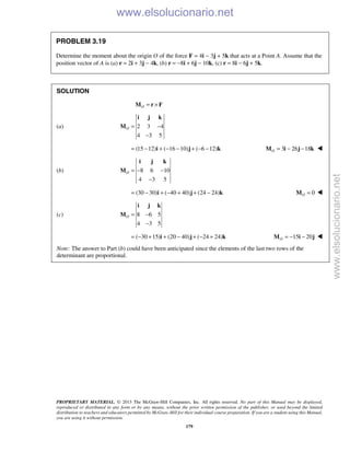 PROPRIETARY MATERIAL. © 2013 The McGraw-Hill Companies, Inc. All rights reserved. No part of this Manual may be displayed,
reproduced or distributed in any form or by any means, without the prior written permission of the publisher, or used beyond the limited
distribution to teachers and educators permitted by McGraw-Hill for their individual course preparation. If you are a student using this Manual,
you are using it without permission.
179
PROBLEM 3.19
Determine the moment about the origin O of the force F = 4i − 3j + 5k that acts at a Point A. Assume that the
position vector of A is (a) r = 2i + 3j − 4k, (b) r = −8i + 6j − 10k, (c) r = 8i − 6j + 5k.
SOLUTION
O = ×M r F
(a) 2 3 4
4 3 5
O = −
−
i j k
M
(15 12) ( 16 10) ( 6 12)= − + − − + − −i j k 3 26 18O = − −M i j k 
(b) 8 6 10
4 3 5
O = − −
−
i j k
M
(30 30) ( 40 40) (24 24)= − + − + + −i j k 0O =M 
(c) 8 6 5
4 3 5
O = −
−
i j k
M
( 30 15) (20 40) ( 24 24)= − + + − + − +i j k 15 20O = − −M i j 
Note: The answer to Part (b) could have been anticipated since the elements of the last two rows of the
determinant are proportional.
www.elsolucionario.net
www.elsolucionario.net
 