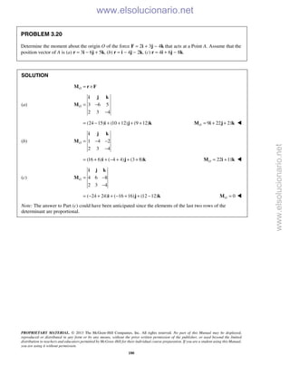 PROPRIETARY MATERIAL. © 2013 The McGraw-Hill Companies, Inc. All rights reserved. No part of this Manual may be displayed,
reproduced or distributed in any form or by any means, without the prior written permission of the publisher, or used beyond the limited
distribution to teachers and educators permitted by McGraw-Hill for their individual course preparation. If you are a student using this Manual,
you are using it without permission.
180
PROBLEM 3.20
Determine the moment about the origin O of the force F = 2i + 3j − 4k that acts at a Point A. Assume that the
position vector of A is (a) r = 3i − 6j + 5k, (b) r = i − 4j − 2k, (c) r = 4i + 6j − 8k.
SOLUTION
O = ×M r F
(a) 3 6 5
2 3 4
O = −
−
i j k
M
(24 15) (10 12) (9 12)= − + + + +i j k 9 22 21O = + +M i j k 
(b) 1 4 2
2 3 4
O = − −
−
i j k
M
(16 6) ( 4 4) (3 8)= + + − + + +i j k 22 11O = +M i k 
(c) 4 6 8
2 3 4
O = −
−
i j k
M
( 24 24) ( 16 16) (12 12)= − + + − + + −i j k 0O =M 
Note: The answer to Part (c) could have been anticipated since the elements of the last two rows of the
determinant are proportional.
www.elsolucionario.net
www.elsolucionario.net
 