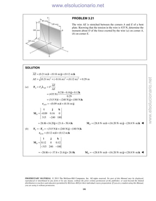PROPRIETARY MATERIAL. © 2013 The McGraw-Hill Companies, Inc. All rights reserved. No part of this Manual may be displayed,
reproduced or distributed in any form or by any means, without the prior written permission of the publisher, or used beyond the limited
distribution to teachers and educators permitted by McGraw-Hill for their individual course preparation. If you are a student using this Manual,
you are using it without permission.
181
PROBLEM 3.21
The wire AE is stretched between the corners A and E of a bent
plate. Knowing that the tension in the wire is 435 N, determine the
moment about O of the force exerted by the wire (a) on corner A,
(b) on corner E.
SOLUTION
2 2 2
(0.21 m) (0.16 m) (0.12 m)
(0.21 m) ( 0.16 m) (0.12 m) 0.29 m
AE
AE
= − +
= + − + =
i j k

(a)
0.21 0.16 0.12
(435 N)
0.29
(315 N) (240 N) (180 N)
A A AE
AE
F F
AE
= =
− +
=
= − +
F
i j k
i j k

λ
/ (0.09 m) (0.16 m)A O = − +r i j
0.09 0.16 0
315 240 180
O = −
−
i j k
M
28.8 16.20 (21.6 50.4)= + + −i j k (28.8 N m) (16.20 N m) (28.8 N m)O = ⋅ + ⋅ − ⋅M i j k 
(b) (315 N) (240 N) (180 N)E A= − = − + −F F i j k
/ (0.12 m) (0.12 m)E O = +r i k
0.12 0 0.12
315 240 180
O =
− −
i j k
M
28.8 ( 37.8 21.6) 28.8= − + − + +i j k (28.8 N m) (16.20 N m) (28.8 N m)O = − ⋅ − ⋅ + ⋅M i j k 
www.elsolucionario.net
www.elsolucionario.net
 