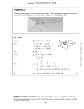 PROPRIETARY MATERIAL. © 2013 The McGraw-Hill Companies, Inc. All rights reserved. No part of this Manual may be displayed,
reproduced or distributed in any form or by any means, without the prior written permission of the publisher, or used beyond the limited
distribution to teachers and educators permitted by McGraw-Hill for their individual course preparation. If you are a student using this Manual,
you are using it without permission.
183
PROBLEM 3.23
A 6-ft-long fishing rod AB is securely anchored in the sand of a beach. After a fish takes the bait, the resulting
force in the line is 6 lb. Determine the moment about A of the force exerted by the line at B.
SOLUTION
We have (6 lb)cos 8 5.9416 lbxzT = ° =
Then sin 30 2.9708 lb
sin 8 0.83504 lb
cos 30 5.1456 lb
x xz
y BC
z xz
T T
T T
T T
= ° =
= ° = −
= ° = −
Now /A B A BC= ×M r T
where / (6sin 45 ) (6cos 45 )
6 ft
( )
2
B A = ° − °
= −
r j k
j k
Then
6
0 1 1
2
2.9708 0.83504 5.1456
6 6 6
( 5.1456 0.83504) (2.9708) (2.9708)
2 2 2
A = −
− −
= − − − −
i j k
M
i j k
or (25.4 lb ft) (12.60 lb ft) (12.60 lb ft)A = − ⋅ − ⋅ − ⋅M i j k 
www.elsolucionario.net
www.elsolucionario.net
 