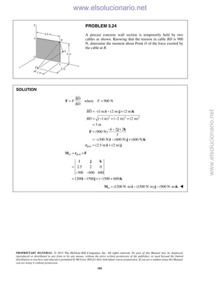 PROPRIETARY MATERIAL. © 2013 The McGraw-Hill Companies, Inc. All rights reserved. No part of this Manual may be displayed,
reproduced or distributed in any form or by any means, without the prior written permission of the publisher, or used beyond the limited
distribution to teachers and educators permitted by McGraw-Hill for their individual course preparation. If you are a student using this Manual,
you are using it without permission.
184
PROBLEM 3.24
A precast concrete wall section is temporarily held by two
cables as shown. Knowing that the tension in cable BD is 900
N, determine the moment about Point O of the force exerted by
the cable at B.
SOLUTION
where 900 N
BD
F F
BD
= =F

2 2 2
(1 m) (2 m) (2 m)
( 1 m) ( 2 m) (2 m)
3 m
BD
BD
= − − +
= − + − +
=
i j k

/
2 2
(900 N)
3
(300 N) (600 N) (600 N)
(2.5 m) (2 m)B O
− − +
=
= − − +
= +
i j k
F
i j k
r i j
/O B O= ×M r F
2.5 2 0
300 600 600
1200 1500 ( 1500 600)
=
− −
= − + − +
i j k
i j k
(1200 N m) (1500 N m) (900 N m)O = ⋅ − ⋅ − ⋅M i j k 
www.elsolucionario.net
www.elsolucionario.net
 