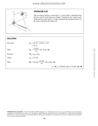 PROPRIETARY MATERIAL. © 2013 The McGraw-Hill Companies, Inc. All rights reserved. No part of this Manual may be displayed,
reproduced or distributed in any form or by any means, without the prior written permission of the publisher, or used beyond the limited
distribution to teachers and educators permitted by McGraw-Hill for their individual course preparation. If you are a student using this Manual,
you are using it without permission.
186
PROBLEM 3.26
The 6-m boom AB has a fixed end A. A steel cable is stretched from
the free end B of the boom to a Point C located on the vertical wall.
If the tension in the cable is 2.5 kN, determine the moment about A of
the force exerted by the cable at B.
SOLUTION
First note 2 2 2
( 6) (2.4) ( 4)
7.6 m
BCd = − + + −
=
Then
2.5 kN
( 6 2.4 4 )
7.6
BC = − + −T i j k
We have /A B A BC= ×M r T
where / (6 m)B A =r i
Then
2.5 kN
(6 m) ( 6 2.4 4 )
7.6
A = × − + −M i i j k
or (7.89 kN m) (4.74 kN m)A = ⋅ + ⋅M j k 
www.elsolucionario.net
www.elsolucionario.net
 
