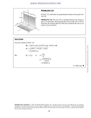 PROPRIETARY MATERIAL. © 2013 The McGraw-Hill Companies, Inc. All rights reserved. No part of this Manual may be displayed,
reproduced or distributed in any form or by any means, without the prior written permission of the publisher, or used beyond the limited
distribution to teachers and educators permitted by McGraw-Hill for their individual course preparation. If you are a student using this Manual,
you are using it without permission.
187
PROBLEM 3.27
In Prob. 3.21, determine the perpendicular distance from point O to
wire AE.
PROBLEM 3.21 The wire AE is stretched between the corners A
and E of a bent plate. Knowing that the tension in the wire is 435 N,
determine the moment about O of the force exerted by the wire (a) on
corner A, (b) on corner E.
SOLUTION
From the solution to Prob. 3.21
2 2 2
(28.8 N m) (16.20 N m) (28.8 N m)
(28.8) (16.20) (28.8)
43.8329 N m
O
OM
= ⋅ + ⋅ − ⋅
= + +
= ⋅
M i j k
But or O
O A
A
M
M F d d
F
= =
43.8329 N m
435 N
0.100765 m
d
⋅
=
=
100.8 mmd = 
www.elsolucionario.net
www.elsolucionario.net
 
