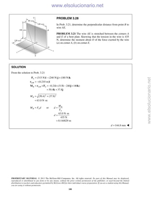 PROPRIETARY MATERIAL. © 2013 The McGraw-Hill Companies, Inc. All rights reserved. No part of this Manual may be displayed,
reproduced or distributed in any form or by any means, without the prior written permission of the publisher, or used beyond the limited
distribution to teachers and educators permitted by McGraw-Hill for their individual course preparation. If you are a student using this Manual,
you are using it without permission.
188
PROBLEM 3.28
In Prob. 3.21, determine the perpendicular distance from point B to
wire AE.
PROBLEM 3.21 The wire AE is stretched between the corners A
and E of a bent plate. Knowing that the tension in the wire is 435
N, determine the moment about O of the force exerted by the wire
(a) on corner A, (b) on corner E.
SOLUTION
From the solution to Prob. 3.21
/
/
(315 N) (240 N) (180 N)
(0.210 m)
0.21 (315 240 180 )
A
A B
B A B A
= − +
= −
= × = − × − +
F i j k
r i
M r F i i j k
50.4 37.8= +k j
2 2
(50.4) (37.8)
63.0 N m
BM = +
= ⋅
or B
B A
A
M
M F d d
F
= =
63.0 N m
435 N
0.144829 m
d
⋅
=
=
144.8 mmd = 
www.elsolucionario.net
www.elsolucionario.net
 
