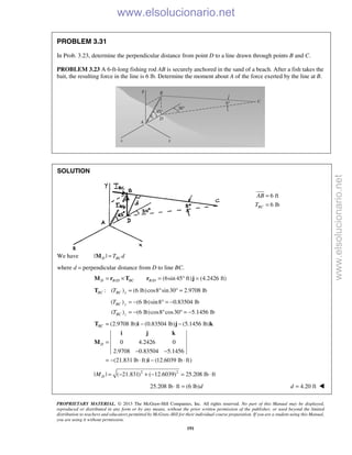 PROPRIETARY MATERIAL. © 2013 The McGraw-Hill Companies, Inc. All rights reserved. No part of this Manual may be displayed,
reproduced or distributed in any form or by any means, without the prior written permission of the publisher, or used beyond the limited
distribution to teachers and educators permitted by McGraw-Hill for their individual course preparation. If you are a student using this Manual,
you are using it without permission.
191
PROBLEM 3.31
In Prob. 3.23, determine the perpendicular distance from point D to a line drawn through points B and C.
PROBLEM 3.23 A 6-ft-long fishing rod AB is securely anchored in the sand of a beach. After a fish takes the
bait, the resulting force in the line is 6 lb. Determine the moment about A of the force exerted by the line at B.
SOLUTION
6 ft
6 lbBC
AB
T
=
=
We have | |D BCT d=M
where d = perpendicular distance from D to line BC.
/ / (6sin 45 ft) (4.2426 ft)D B D BC B D= × = ° =M r T r j
: ( ) (6 lb)cos8 sin30 2.9708 lbBC BC xT = ° ° =T
( ) (6 lb)sin8 0.83504 lb
( ) (6 lb)cos8 cos30 5.1456 lb
BC y
BC z
T
T
= − ° = −
= − ° ° = −
(2.9708 lb) (0.83504 lb) (5.1456 lb)
0 4.2426 0
2.9708 0.83504 5.1456
(21.831 lb ft) (12.6039 lb ft)
BC
D
= − −
=
− −
= − ⋅ − ⋅
T i j k
i j k
M
i
2 2
| | ( 21.831) ( 12.6039) 25.208 lb ftDM = − + − = ⋅
25.208 lb ft (6 lb)d⋅ = 4.20 ftd = 
www.elsolucionario.net
www.elsolucionario.net
 