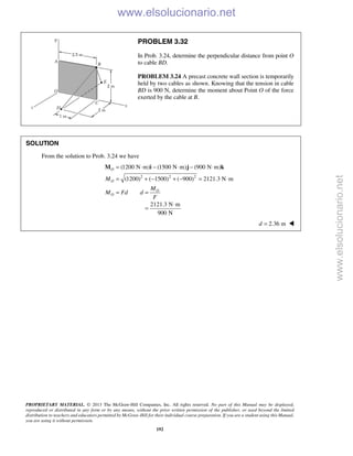 PROPRIETARY MATERIAL. © 2013 The McGraw-Hill Companies, Inc. All rights reserved. No part of this Manual may be displayed,
reproduced or distributed in any form or by any means, without the prior written permission of the publisher, or used beyond the limited
distribution to teachers and educators permitted by McGraw-Hill for their individual course preparation. If you are a student using this Manual,
you are using it without permission.
192
PROBLEM 3.32
In Prob. 3.24, determine the perpendicular distance from point O
to cable BD.
PROBLEM 3.24 A precast concrete wall section is temporarily
held by two cables as shown. Knowing that the tension in cable
BD is 900 N, determine the moment about Point O of the force
exerted by the cable at B.
SOLUTION
From the solution to Prob. 3.24 we have
2 2 2
(1200 N m) (1500 N m) (900 N m)
(1200) ( 1500) ( 900) 2121.3 N m
O
O
O
O
M
M
M Fd d
F
= ⋅ − ⋅ − ⋅
= + − + − = ⋅
= =
M i j k
2121.3 N m
900 N
⋅
=
2.36 md = 
www.elsolucionario.net
www.elsolucionario.net
 