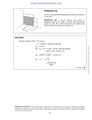 PROPRIETARY MATERIAL. © 2013 The McGraw-Hill Companies, Inc. All rights reserved. No part of this Manual may be displayed,
reproduced or distributed in any form or by any means, without the prior written permission of the publisher, or used beyond the limited
distribution to teachers and educators permitted by McGraw-Hill for their individual course preparation. If you are a student using this Manual,
you are using it without permission.
193
PROBLEM 3.33
In Prob. 3.24, determine the perpendicular distance from point C
to cable BD.
PROBLEM 3.24 A precast concrete wall section is
temporarily held by two cables as shown. Knowing that the
tension in cable BD is 900 N, determine the moment about
Point O of the force exerted by the cable at B.
SOLUTION
From the solution to Prob. 3.24 we have
/
/
(300 N) (600 N) (600 N)
(2 m)
(2 m) ( 300 N 600 N 600 N )
B C
C B C
= − − +
=
= × = × − − +
F i j k
r j
M r F j i j k
(600 N m) (1200 N m)= ⋅ + ⋅k i
2 2
(600) (1200) 1341.64 N mCM = + = ⋅
C
C
M
M Fd d
F
= =
1341.64 N m
900 N
⋅
=
1.491 md = 
www.elsolucionario.net
www.elsolucionario.net
 