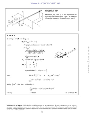 PROPRIETARY MATERIAL. © 2013 The McGraw-Hill Companies, Inc. All rights reserved. No part of this Manual may be displayed,
reproduced or distributed in any form or by any means, without the prior written permission of the publisher, or used beyond the limited
distribution to teachers and educators permitted by McGraw-Hill for their individual course preparation. If you are a student using this Manual,
you are using it without permission.
194
PROBLEM 3.34
Determine the value of a that minimizes the
perpendicular distance from Point C to a section
of pipeline that passes through Points A and B.
SOLUTION
Assuming a force F acts along AB,
/| | | | ( )C A C F d= × =M r F
where d = perpendicular distance from C to line AB
2 2 2
/
(24 ft) (24 ft) (28 ft)
(24) (24) (28) ft
(6) (6) (7)
11
(3 ft) (10 ft) ( 10 ft)
3 10 10
11
6 6 7
[(10 6 ) (81 6 ) 78 ]
11
AB
A C
C
F
F
F
a
F
a
F
a a
=
+ −
=
+ +
= + −
= − − −
= −
−
= + + − +
F λ
i j k
i j k
r i j k
i j k
M
i j k
Since 2 2 2
/ /| | | | or | | ( )C A C A C dF= × × =M r F r F
2 2 2 21
(10 6 ) (81 6 ) (78)
121
a a d+ + − + =
Setting 2
( ) 0d
da
d = to find a to minimize d:
1
[2(6)(10 6 ) 2( 6)(81 6 )] 0
121
a a+ + − − =
Solving 5.92 fta = or 5.92 fta = 
www.elsolucionario.net
www.elsolucionario.net
 