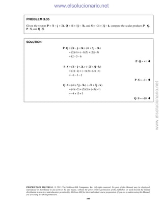 PROPRIETARY MATERIAL. © 2013 The McGraw-Hill Companies, Inc. All rights reserved. No part of this Manual may be displayed,
reproduced or distributed in any form or by any means, without the prior written permission of the publisher, or used beyond the limited
distribution to teachers and educators permitted by McGraw-Hill for their individual course preparation. If you are a student using this Manual,
you are using it without permission.
195
PROBLEM 3.35
Given the vectors P = 3i − j + 2k, Q = 4i + 5j − 3k, and S = −2i + 3j − k, compute the scalar products P · Q,
P · S, and Q · S.
SOLUTION
(3 2 ) (4 5 3 )
(3)(4) ( 1)(5) (2)( 3)
12 5 6
⋅ = − + ⋅ + −
= + − + −
= − −
P Q i j k i j k
1⋅ = +P Q 
(3 2 ) ( 2 3 )
(3)( 2) ( 1)(3) (2)( 1)
6 3 2
⋅ = − + ⋅ − + −
= − + − + −
= − − −
P S i j k i j k
11⋅ = −P S 
(4 5 3 ) ( 2 3 )
(4)( 2) (5)(3) ( 3)( 1)
8 15 3
⋅ = + − ⋅ − + −
= − + + − −
= − + +
Q S i j k i j k
10⋅ = +Q S 
www.elsolucionario.net
www.elsolucionario.net
 