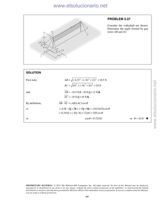 PROPRIETARY MATERIAL. © 2013 The McGraw-Hill Companies, Inc. All rights reserved. No part of this Manual may be displayed,
reproduced or distributed in any form or by any means, without the prior written permission of the publisher, or used beyond the limited
distribution to teachers and educators permitted by McGraw-Hill for their individual course preparation. If you are a student using this Manual,
you are using it without permission.
197
PROBLEM 3.37
Consider the volleyball net shown.
Determine the angle formed by guy
wires AB and AC.
SOLUTION
First note: 2 2 2
2 2 2
( 6.5) ( 8) (2) 10.5 ft
(0) ( 8) (6) 10 ft
AB
AC
= − + − + =
= + − + =
and (6.5 ft) (8 ft) (2 ft)
(8 ft) (6 ft)
AB
AC
= − − +
= − +
i j k
j k


By definition, ( )( )cosAB AC AB AC θ⋅ =
 
or ( 6.5 8 2 ) ( 8 6 ) (10.5)(10)cos
( 6.5)(0) ( 8)( 8) (2)(6) 105cos
θ
θ
− − + ⋅ − + =
− + − − + =
i j k j k
or cos 0.72381θ = or 43.6θ = ° 
www.elsolucionario.net
www.elsolucionario.net
 