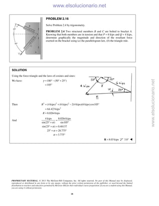 PROPRIETARY MATERIAL. © 2013 The McGraw-Hill Companies, Inc. All rights reserved. No part of this Manual may be displayed,
reproduced or distributed in any form or by any means, without the prior written permission of the publisher, or used beyond the limited
distribution to teachers and educators permitted by McGraw-Hill for their individual course preparation. If you are a student using this Manual,
you are using it without permission.
18
PROBLEM 2.16
Solve Problem 2.4 by trigonometry.
PROBLEM 2.4 Two structural members B and C are bolted to bracket A.
Knowing that both members are in tension and that P = 6 kips and Q = 4 kips,
determine graphically the magnitude and direction of the resultant force
exerted on the bracket using (a) the parallelogram law, (b) the triangle rule.
SOLUTION
Using the force triangle and the laws of cosines and sines:
We have: 180 (50 25 )
105
γ = ° − ° + °
= °
Then 2 2 2
2
(4 kips) (6 kips) 2(4 kips)(6 kips)cos105
64.423 kips
8.0264 kips
R
R
= + − °
=
=
And
4 kips 8.0264 kips
sin(25 ) sin105
sin(25 ) 0.48137
25 28.775
3.775
α
α
α
α
=
° + °
° + =
° + = °
= °
8.03 kips=R 3.8° 
www.elsolucionario.net
www.elsolucionario.net
 