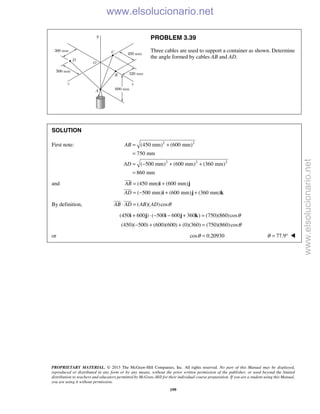 PROPRIETARY MATERIAL. © 2013 The McGraw-Hill Companies, Inc. All rights reserved. No part of this Manual may be displayed,
reproduced or distributed in any form or by any means, without the prior written permission of the publisher, or used beyond the limited
distribution to teachers and educators permitted by McGraw-Hill for their individual course preparation. If you are a student using this Manual,
you are using it without permission.
199
PROBLEM 3.39
Three cables are used to support a container as shown. Determine
the angle formed by cables AB and AD.
SOLUTION
First note: 2 2
2 2 2
(450 mm) (600 mm)
750 mm
( 500 mm) (600 mm) (360 mm)
860 mm
AB
AD
= +
=
= − + +
=
and (450 mm) (600 mm)
( 500 mm) (600 mm) (360 mm)
AB
AD
= +
= − + +
i j
i j k


By definition, ( )( )cosAB AD AB AD θ⋅ =
 
(450 600 ) ( 500 600 360 ) (750)(860)cosθ+ ⋅ − − + =i j i j k
(450)( 500) (600)(600) (0)(360) (750)(860)cosθ− + + =
or cos 0.20930θ = 77.9θ = ° 
www.elsolucionario.net
www.elsolucionario.net
 