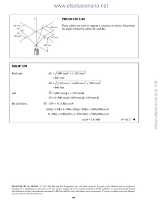 PROPRIETARY MATERIAL. © 2013 The McGraw-Hill Companies, Inc. All rights reserved. No part of this Manual may be displayed,
reproduced or distributed in any form or by any means, without the prior written permission of the publisher, or used beyond the limited
distribution to teachers and educators permitted by McGraw-Hill for their individual course preparation. If you are a student using this Manual,
you are using it without permission.
200
PROBLEM 3.40
Three cables are used to support a container as shown. Determine
the angle formed by cables AC and AD.
SOLUTION
First note: 2 2
2 2 2
(600 mm) ( 320 mm)
680 mm
( 500 mm) (600 mm) (360 mm)
860 mm
AC
AD
= + −
=
= − + +
=
and (600 mm) ( 320 mm)
( 500 mm) (600 mm) (360 mm)
AC
AD
= + −
= − + +
j k
i j k


By definition, ( )( )cosAC AD AC AD θ⋅ =
 
(600 320 ) ( 500 600 360 ) (680)(860)cosθ− ⋅ − + + =j k i j k
0( 500) (600)(600) ( 320)(360) (680)(860)cosθ− + + − =
cos 0.41860θ = 65.3θ = ° 
www.elsolucionario.net
www.elsolucionario.net
 