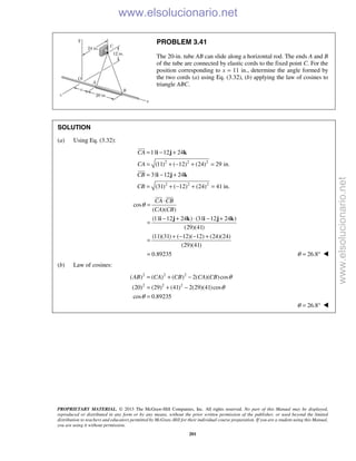 PROPRIETARY MATERIAL. © 2013 The McGraw-Hill Companies, Inc. All rights reserved. No part of this Manual may be displayed,
reproduced or distributed in any form or by any means, without the prior written permission of the publisher, or used beyond the limited
distribution to teachers and educators permitted by McGraw-Hill for their individual course preparation. If you are a student using this Manual,
you are using it without permission.
201
PROBLEM 3.41
The 20-in. tube AB can slide along a horizontal rod. The ends A and B
of the tube are connected by elastic cords to the fixed point C. For the
position corresponding to x = 11 in., determine the angle formed by
the two cords (a) using Eq. (3.32), (b) applying the law of cosines to
triangle ABC.
SOLUTION
(a) Using Eq. (3.32):
2 2 2
2 2 2
11 12 24
(11) ( 12) (24) 29 in.
31 12 24
(31) ( 12) (24) 41 in.
CA
CA
CB
CB
= − +
= + − + =
= − +
= + − + =
i j k
i j k


cos
( )( )
(11 12 24 ) (31 12 24 )
(29)(41)
(11)(31) ( 12)( 12) (24)(24)
(29)(41)
0.89235
CA CB
CA CB
θ
⋅
=
− + ⋅ − +
=
+ − − +
=
=
i j k i j k
 
26.8θ = ° 
(b) Law of cosines:
2 2 2
2 2 2
( ) ( ) ( ) 2( )( )cos
(20) (29) (41) 2(29)(41)cos
cos 0.89235
AB CA CB CA CB θ
θ
θ
= + −
= + −
=
26.8θ = ° 
www.elsolucionario.net
www.elsolucionario.net
 