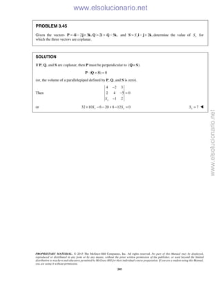 PROPRIETARY MATERIAL. © 2013 The McGraw-Hill Companies, Inc. All rights reserved. No part of this Manual may be displayed,
reproduced or distributed in any form or by any means, without the prior written permission of the publisher, or used beyond the limited
distribution to teachers and educators permitted by McGraw-Hill for their individual course preparation. If you are a student using this Manual,
you are using it without permission.
205
PROBLEM 3.45
Given the vectors 4 2 3 , 2 4 5 ,= − + = + −P i j k Q i j k and 2 ,xS= − +S i j k determine the value of xS for
which the three vectors are coplanar.
SOLUTION
If P, Q, and S are coplanar, then P must be perpendicular to ( ).×Q S
( ) 0⋅ × =P Q S
(or, the volume of a parallelepiped defined by P, Q, and S is zero).
Then
4 2 3
2 4 5 0
1 2xS
−
− =
−
or 32 10 6 20 8 12 0x xS S+ − − + − = 7xS = 
www.elsolucionario.net
www.elsolucionario.net
 