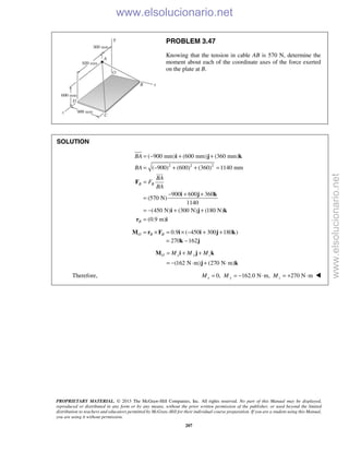 PROPRIETARY MATERIAL. © 2013 The McGraw-Hill Companies, Inc. All rights reserved. No part of this Manual may be displayed,
reproduced or distributed in any form or by any means, without the prior written permission of the publisher, or used beyond the limited
distribution to teachers and educators permitted by McGraw-Hill for their individual course preparation. If you are a student using this Manual,
you are using it without permission.
207
PROBLEM 3.47
Knowing that the tension in cable AB is 570 N, determine the
moment about each of the coordinate axes of the force exerted
on the plate at B.
SOLUTION
2 2 2
( 900 mm) (600 mm) (360 mm)
( 900) (600) (360) 1140 mm
900 600 360
(570 N)
1140
(450 N) (300 N) (180 N)
(0.9 m)
B B
B
BA
BA
BA
F
BA
= − + +
= − + + =
=
− + +
=
= − + +
=
i j k
F
i j k
i j k
r i

0.9 ( 450 300 180 )O B B= × = × − + +M r F i i j k
270 162= −k j
(162 N m) (270 N m)
O x y zM M M= + +
= − ⋅ + ⋅
M i j k
j k
Therefore, 0, 162.0 N m, 270 N mx y zM M M= = − ⋅ = + ⋅ 
www.elsolucionario.net
www.elsolucionario.net
 