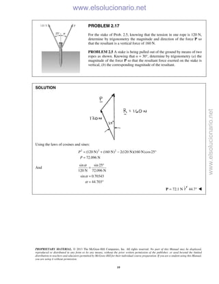 PROPRIETARY MATERIAL. © 2013 The McGraw-Hill Companies, Inc. All rights reserved. No part of this Manual may be displayed,
reproduced or distributed in any form or by any means, without the prior written permission of the publisher, or used beyond the limited
distribution to teachers and educators permitted by McGraw-Hill for their individual course preparation. If you are a student using this Manual,
you are using it without permission.
19
PROBLEM 2.17
For the stake of Prob. 2.5, knowing that the tension in one rope is 120 N,
determine by trigonometry the magnitude and direction of the force P so
that the resultant is a vertical force of 160 N.
PROBLEM 2.5 A stake is being pulled out of the ground by means of two
ropes as shown. Knowing that α = 30°, determine by trigonometry (a) the
magnitude of the force P so that the resultant force exerted on the stake is
vertical, (b) the corresponding magnitude of the resultant.
SOLUTION
Using the laws of cosines and sines:
2 2 2
(120 N) (160 N) 2(120 N)(160 N)cos25
72.096 N
P
P
= + − °
=
And
sin sin 25
120 N 72.096 N
sin 0.70343
44.703
α
α
α
°
=
=
= °
72.1 N=P 44.7° 
www.elsolucionario.net
www.elsolucionario.net
 