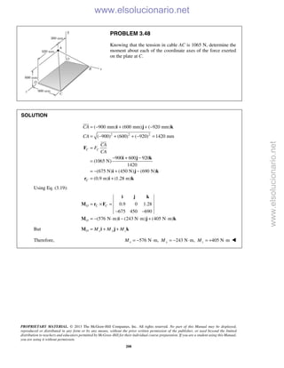 PROPRIETARY MATERIAL. © 2013 The McGraw-Hill Companies, Inc. All rights reserved. No part of this Manual may be displayed,
reproduced or distributed in any form or by any means, without the prior written permission of the publisher, or used beyond the limited
distribution to teachers and educators permitted by McGraw-Hill for their individual course preparation. If you are a student using this Manual,
you are using it without permission.
208
PROBLEM 3.48
Knowing that the tension in cable AC is 1065 N, determine the
moment about each of the coordinate axes of the force exerted
on the plate at C.
SOLUTION
2 2 2
( 900 mm) (600 mm) ( 920 mm)
( 900) (600) ( 920) 1420 mm
900 600 920
(1065 N)
1420
(675 N) (450 N) (690 N)
(0.9 m) (1.28 m)
C C
C
CA
CA
CA
F
CA
= − + + −
= − + + − =
=
− + −
=
= − + −
= +
i j k
F
i j k
i j k
r i k


Using Eq. (3.19):
0.9 0 1.28
675 450 690
(576 N m) (243 N m) (405 N m)
O C C
O
= × =
− −
= − ⋅ − ⋅ + ⋅
i j k
M r F
M i j k
But O x y zM M M= + +M i j k
Therefore, 576 N m, 243 N m, 405 N mx y zM M M= − ⋅ = − ⋅ = + ⋅ 
www.elsolucionario.net
www.elsolucionario.net
 