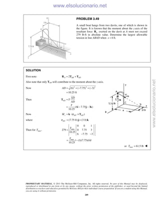 PROPRIETARY MATERIAL. © 2013 The McGraw-Hill Companies, Inc. All rights reserved. No part of this Manual may be displayed,
reproduced or distributed in any form or by any means, without the prior written permission of the publisher, or used beyond the limited
distribution to teachers and educators permitted by McGraw-Hill for their individual course preparation. If you are a student using this Manual,
you are using it without permission.
209
PROBLEM 3.49
A small boat hangs from two davits, one of which is shown in
the figure. It is known that the moment about the z-axis of the
resultant force AR exerted on the davit at A must not exceed
279 lb⋅ft in absolute value. Determine the largest allowable
tension in line ABAD when 6x = ft.
SOLUTION
First note: 2A AB AD= +R T T
Also note that only TAD will contribute to the moment about the z-axis.
Now 2 2 2
(6) ( 7.75) ( 3)
10.25 ft
AD = + − + −
=
Then
(6 7.75 3 )
10.25
AD
AD
T
AD
T
=
= − −
T
i j k

Now /( )z A C ADM = ⋅ ×k r T
where / (7.75 ft) (3 ft)A C = +r j k
Then for max,T max
max
0 0 1
279 0 7.75 3
10.25
6 7.75 3
| (1)(7.75)(6)|
10.25
T
T
=
− −
= −
or max 61.5 lbT = 
www.elsolucionario.net
www.elsolucionario.net
 