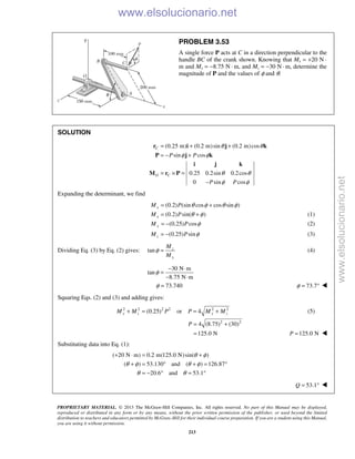 PROPRIETARY MATERIAL. © 2013 The McGraw-Hill Companies, Inc. All rights reserved. No part of this Manual may be displayed,
reproduced or distributed in any form or by any means, without the prior written permission of the publisher, or used beyond the limited
distribution to teachers and educators permitted by McGraw-Hill for their individual course preparation. If you are a student using this Manual,
you are using it without permission.
213
PROBLEM 3.53
A single force P acts at C in a direction perpendicular to the
handle BC of the crank shown. Knowing that Mx = +20 N ·
m and My = −8.75 N · m, and Mz = −30 N · m, determine the
magnitude of P and the values of φ and θ.
SOLUTION
(0.25 m) (0.2 m)sin (0.2 m)cos
sin cos
0.25 0.2sin 0.2cos
0 sin cos
C
O C
P P
P P
θ θ
φ φ
θ θ
φ φ
= + +
= − +
= × =
−
r i j k
P j k
i j k
M r P
Expanding the determinant, we find
(0.2) (sin cos cos sin )xM P θ φ θ φ= +
(0.2) sin( )xM P θ φ= + (1)
(0.25) cosyM P φ= − (2)
(0.25) sinzM P φ= − (3)
Dividing Eq. (3) by Eq. (2) gives: tan z
y
M
M
φ = (4)
30 N m
tan
8.75 N m
φ
− ⋅
=
− ⋅
73.740φ = 73.7φ = ° 
Squaring Eqs. (2) and (3) and adding gives:
2 2 2 2 2 2
(0.25) or 4y z y zM M P P M M+ = = + (5)
2 2
4 (8.75) (30)
125.0 N
P = +
= 125.0 NP = 
Substituting data into Eq. (1):
( 20 N m) 0.2 m(125.0 N)sin( )
( ) 53.130 and ( ) 126.87
20.6 and 53.1
θ φ
θ φ θ φ
θ θ
+ ⋅ = +
+ = ° + = °
= − ° = °
53.1Q = ° 
www.elsolucionario.net
www.elsolucionario.net
 