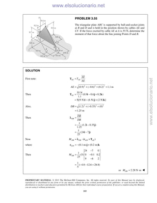 PROPRIETARY MATERIAL. © 2013 The McGraw-Hill Companies, Inc. All rights reserved. No part of this Manual may be displayed,
reproduced or distributed in any form or by any means, without the prior written permission of the publisher, or used beyond the limited
distribution to teachers and educators permitted by McGraw-Hill for their individual course preparation. If you are a student using this Manual,
you are using it without permission.
215
PROBLEM 3.55
The triangular plate ABC is supported by ball-and-socket joints
at B and D and is held in the position shown by cables AE and
CF. If the force exerted by cable AE at A is 55 N, determine the
moment of that force about the line joining Points D and B.
SOLUTION
First note: AE AE
AE
T
AE
=T

2 2 2
(0.9) ( 0.6) (0.2) 1.1 mAE = + − + =
Then
55 N
(0.9 0.6 0.2 )
1.1
5[(9 N) (6 N) (2 N) ]
AE = − +
= − +
T i j k
i j k
Also, 2 2 2
(1.2) ( 0.35) (0)
1.25 m
DB = + − +
=
Then
1
(1.2 0.35 )
1.25
1
(24 7 )
25
DB
DB
DB
=
= −
= −
i j
i j

λ
Now /( )DB DB A D AEM = ⋅ ×r Tλ
where / (0.1 m) (0.2 m)A D = − +r j k
Then
24 7 0
1
(5) 0 0.1 0.2
25
9 6 2
1
( 4.8 12.6 28.8)
5
DBM
−
= −
−
= − − +
or 2.28 N mDBM = ⋅ 
www.elsolucionario.net
www.elsolucionario.net
 