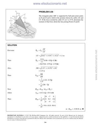 PROPRIETARY MATERIAL. © 2013 The McGraw-Hill Companies, Inc. All rights reserved. No part of this Manual may be displayed,
reproduced or distributed in any form or by any means, without the prior written permission of the publisher, or used beyond the limited
distribution to teachers and educators permitted by McGraw-Hill for their individual course preparation. If you are a student using this Manual,
you are using it without permission.
216
PROBLEM 3.56
The triangular plate ABC is supported by ball-and-socket joints
at B and D and is held in the position shown by cables AE and
CF. If the force exerted by cable CF at C is 33 N, determine the
moment of that force about the line joining Points D and B.
SOLUTION
First note: CF CF
CF
T
CF
=T

2 2 2
(0.6) ( 0.9) ( 0.2) 1.1 mCF = + − + − =
Then
33 N
(0.6 0.9 0.2 )
1.1
3[(6 N) (9 N) (2 N) ]
CF = − +
= − −
T i j k
i j k
Also, 2 2 2
(1.2) ( 0.35) (0)
1.25 m
DB = + − +
=
Then
1
(1.2 0.35 )
1.25
1
(24 7 )
25
DB
DB
DB
=
= −
= −
i j
i j

λ
Now /( )DB DB C D CFM = ⋅ ×r Tλ
where / (0.2 m) (0.4 m)C D = −r j k
Then
24 7 0
1
(3) 0 0.2 0.4
25
6 9 2
3
( 9.6 16.8 86.4)
25
DBM
−
= −
− −
= − + −
or 9.50 N mDBM = − ⋅ 
www.elsolucionario.net
www.elsolucionario.net
 